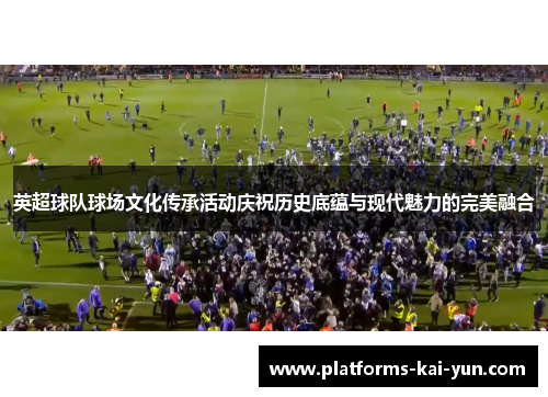 英超球队球场文化传承活动庆祝历史底蕴与现代魅力的完美融合