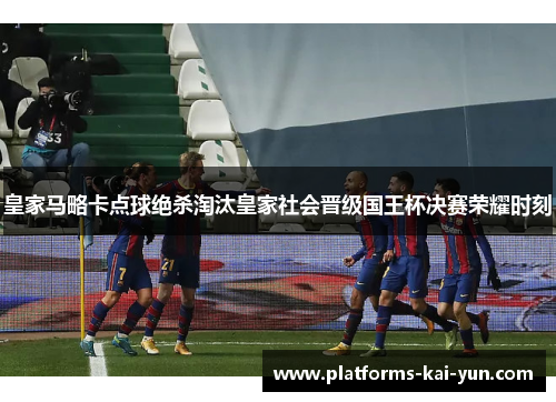皇家马略卡点球绝杀淘汰皇家社会晋级国王杯决赛荣耀时刻 皇家马略卡点球绝杀淘汰皇家社会晋级国王杯决赛荣耀时刻