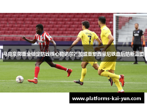 马竞豪掷重金锁定防线核心勒诺尔芒加盟重塑西蒙尼铁血后防新蓝图