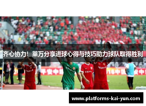 齐心协力！莱万分享进球心得与技巧助力球队取得胜利